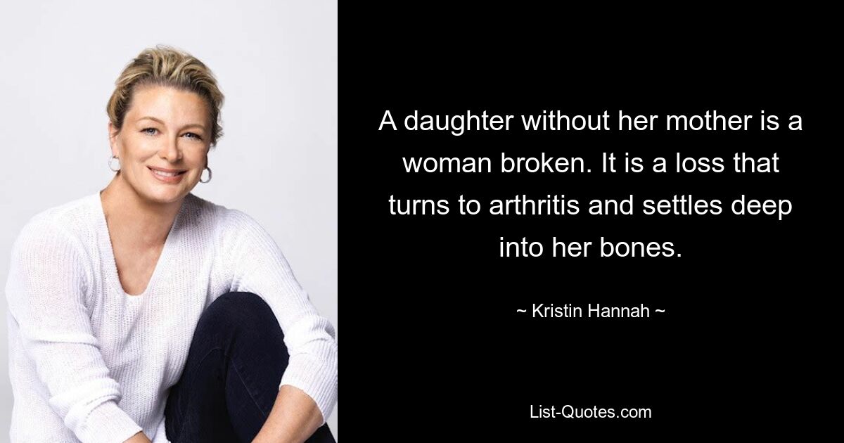 A daughter without her mother is a woman broken. It is a loss that turns to arthritis and settles deep into her bones. — © Kristin Hannah