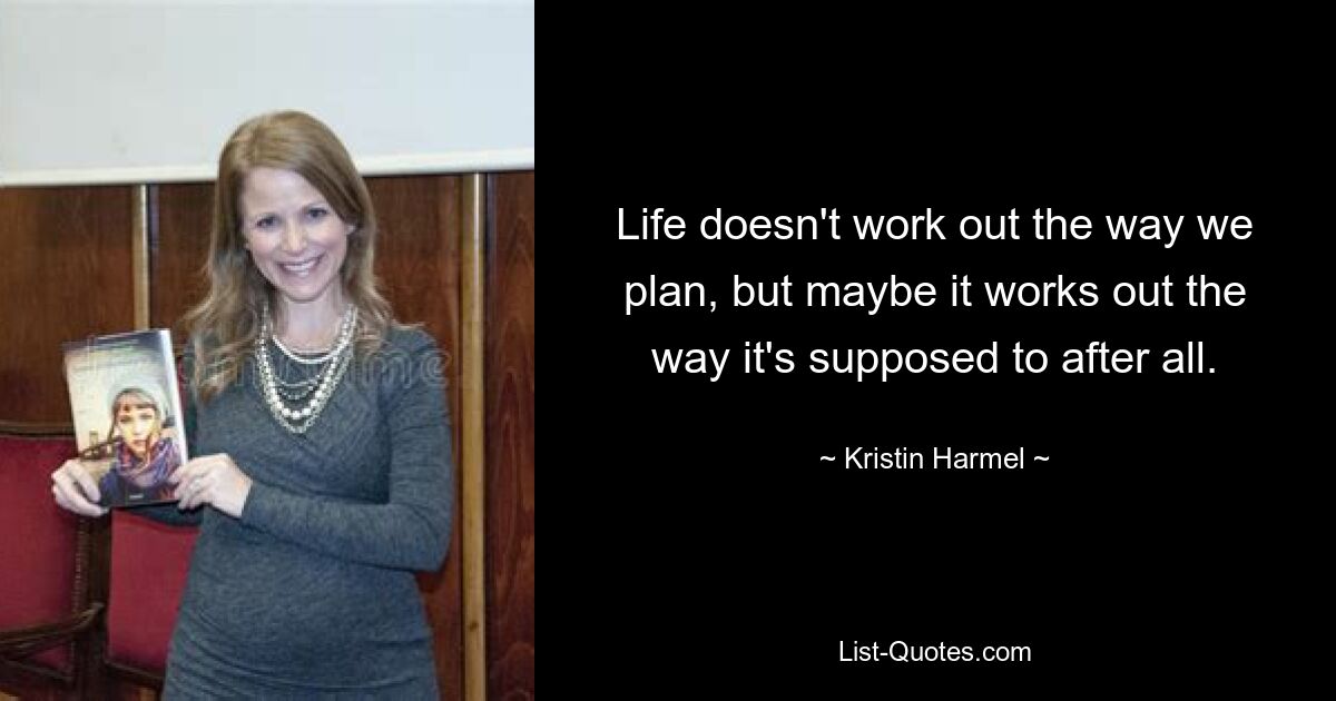 Life doesn't work out the way we plan, but maybe it works out the way it's supposed to after all. — © Kristin Harmel