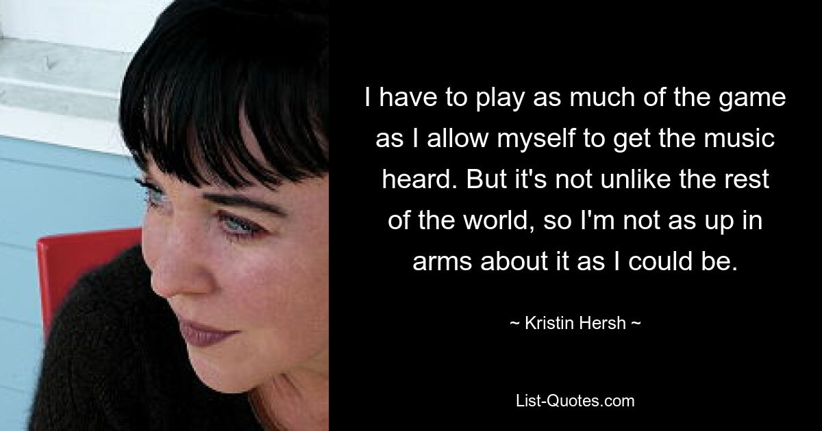 I have to play as much of the game as I allow myself to get the music heard. But it's not unlike the rest of the world, so I'm not as up in arms about it as I could be. — © Kristin Hersh