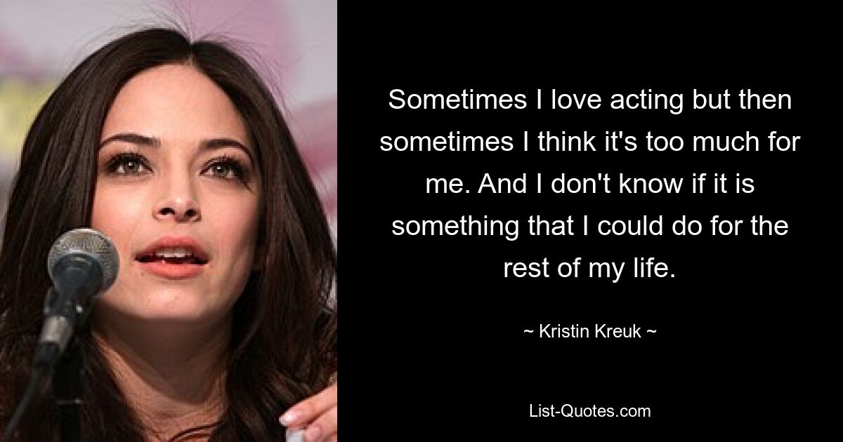 Sometimes I love acting but then sometimes I think it's too much for me. And I don't know if it is something that I could do for the rest of my life. — © Kristin Kreuk