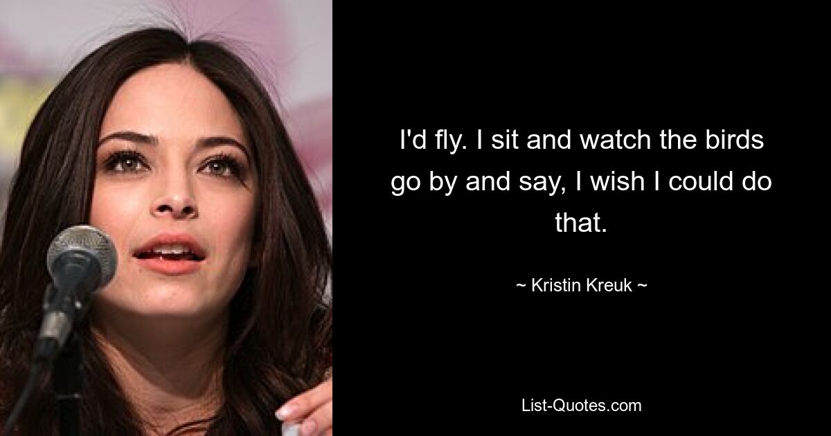 I'd fly. I sit and watch the birds go by and say, I wish I could do that. — © Kristin Kreuk