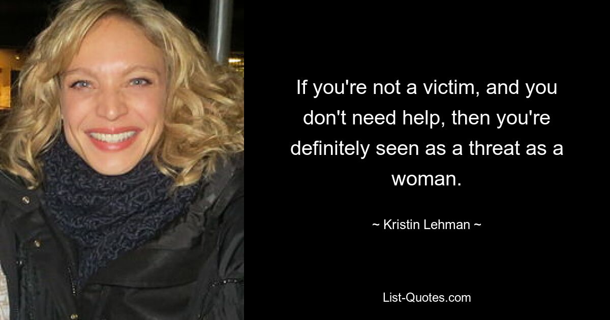 If you're not a victim, and you don't need help, then you're definitely seen as a threat as a woman. — © Kristin Lehman