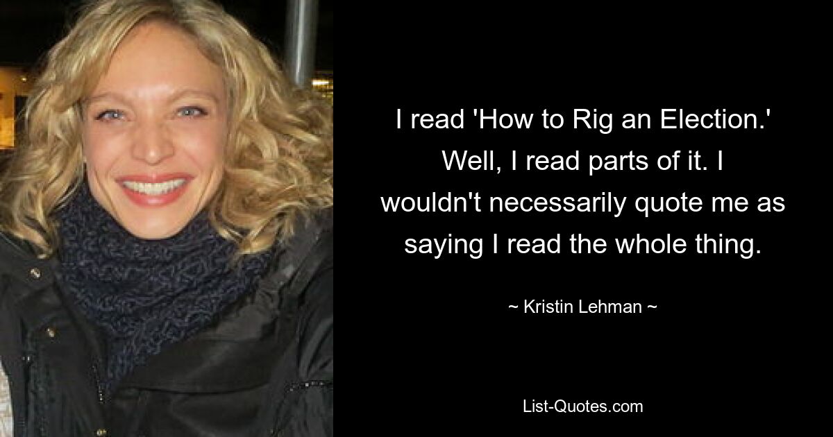 I read 'How to Rig an Election.' Well, I read parts of it. I wouldn't necessarily quote me as saying I read the whole thing. — © Kristin Lehman