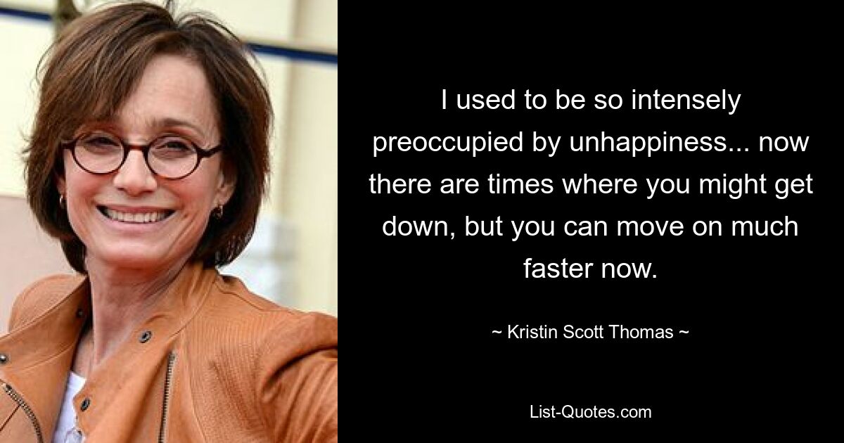 I used to be so intensely preoccupied by unhappiness... now there are times where you might get down, but you can move on much faster now. — © Kristin Scott Thomas