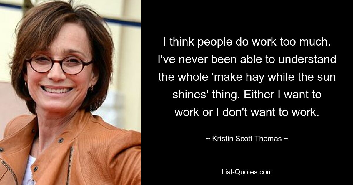 I think people do work too much. I've never been able to understand the whole 'make hay while the sun shines' thing. Either I want to work or I don't want to work. — © Kristin Scott Thomas