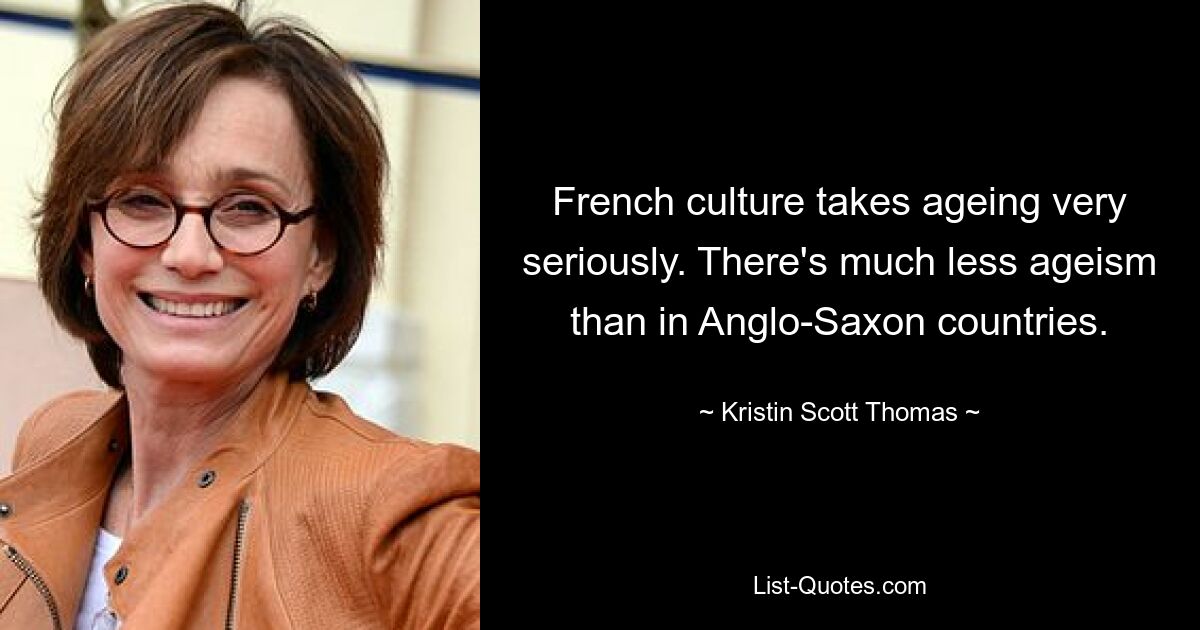 French culture takes ageing very seriously. There's much less ageism than in Anglo-Saxon countries. — © Kristin Scott Thomas