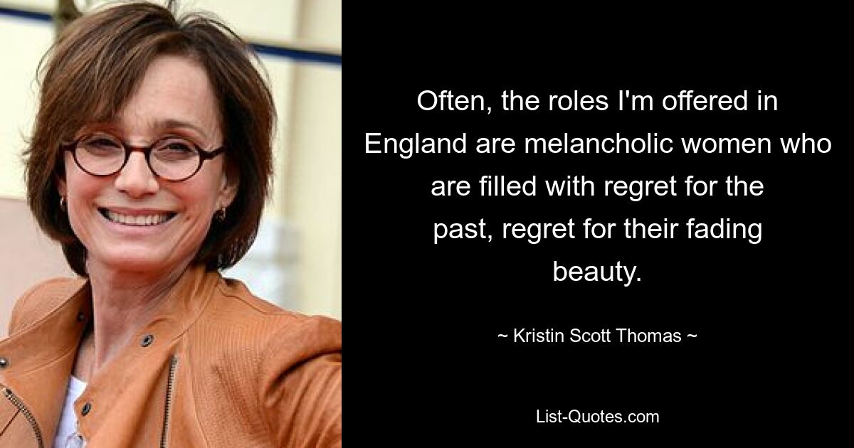 Often, the roles I'm offered in England are melancholic women who are filled with regret for the past, regret for their fading beauty. — © Kristin Scott Thomas