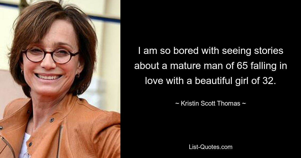 I am so bored with seeing stories about a mature man of 65 falling in love with a beautiful girl of 32. — © Kristin Scott Thomas