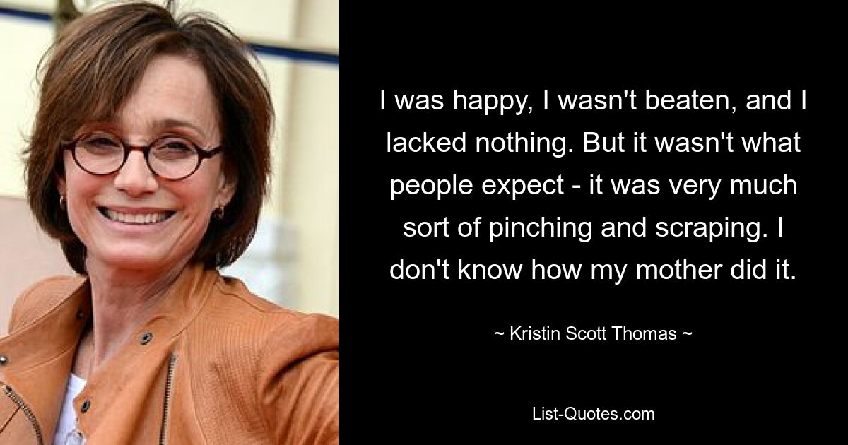 Ich war glücklich, ich wurde nicht geschlagen und es fehlte mir an nichts. Aber es war nicht das, was die Leute erwarteten – es war eine Art Kneifen und Kratzen. Ich weiß nicht, wie meine Mutter das gemacht hat. — © Kristin Scott Thomas