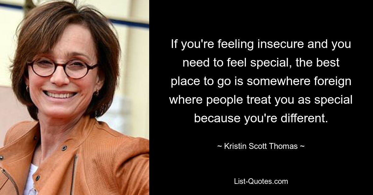 If you're feeling insecure and you need to feel special, the best place to go is somewhere foreign where people treat you as special because you're different. — © Kristin Scott Thomas