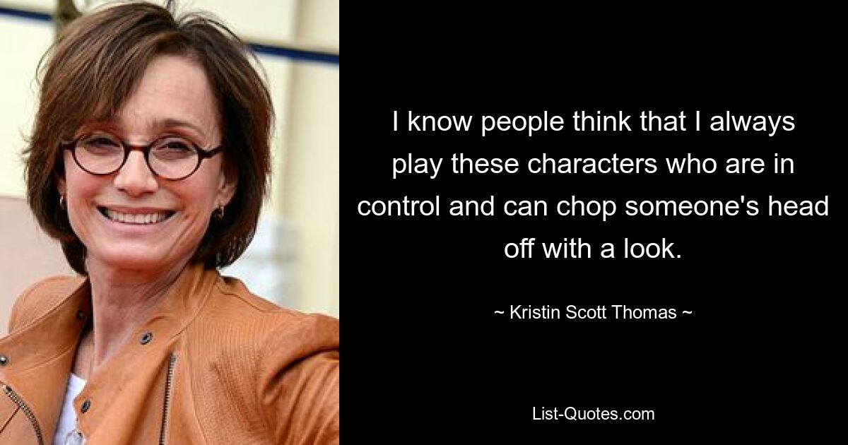 I know people think that I always play these characters who are in control and can chop someone's head off with a look. — © Kristin Scott Thomas