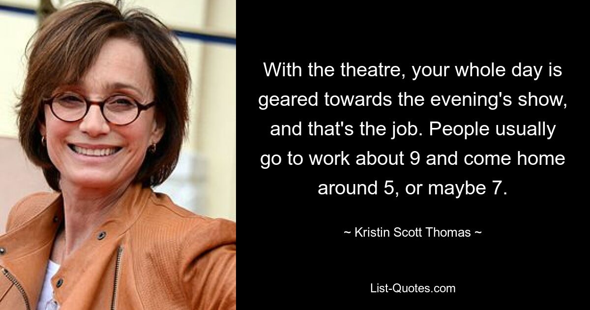 With the theatre, your whole day is geared towards the evening's show, and that's the job. People usually go to work about 9 and come home around 5, or maybe 7. — © Kristin Scott Thomas