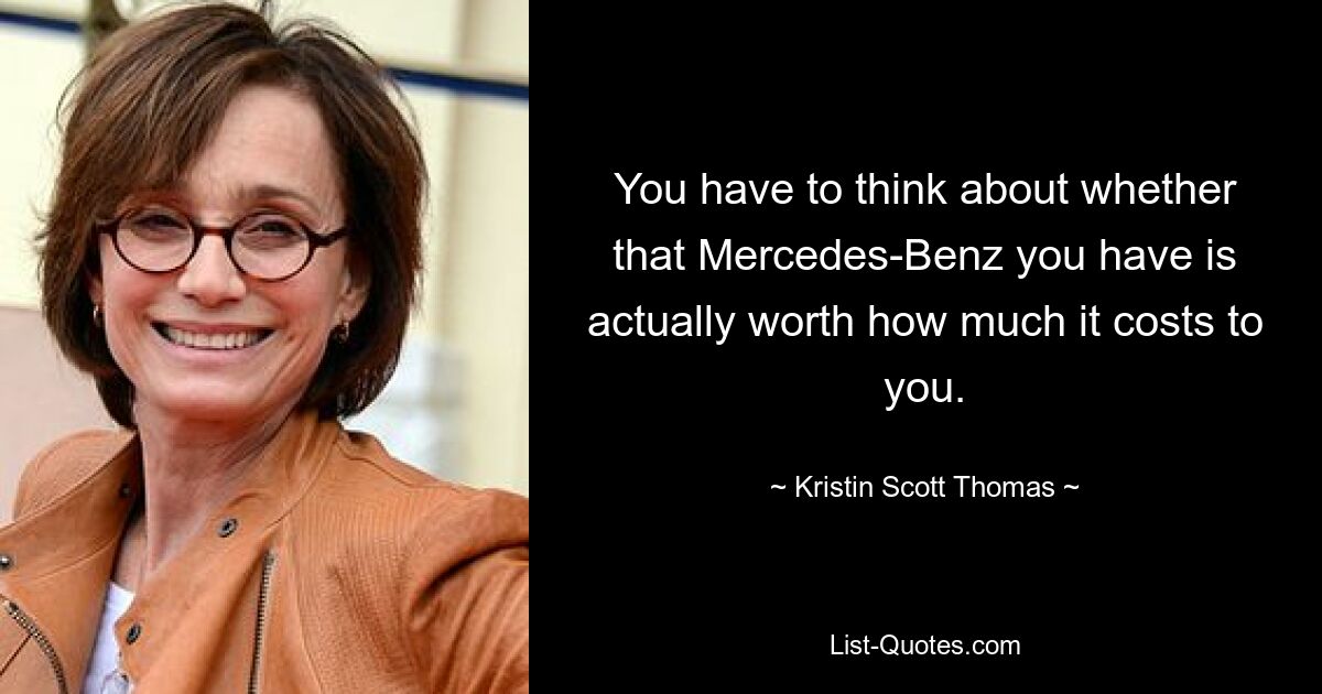 You have to think about whether that Mercedes-Benz you have is actually worth how much it costs to you. — © Kristin Scott Thomas