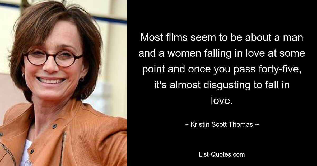 Most films seem to be about a man and a women falling in love at some point and once you pass forty-five, it's almost disgusting to fall in love. — © Kristin Scott Thomas