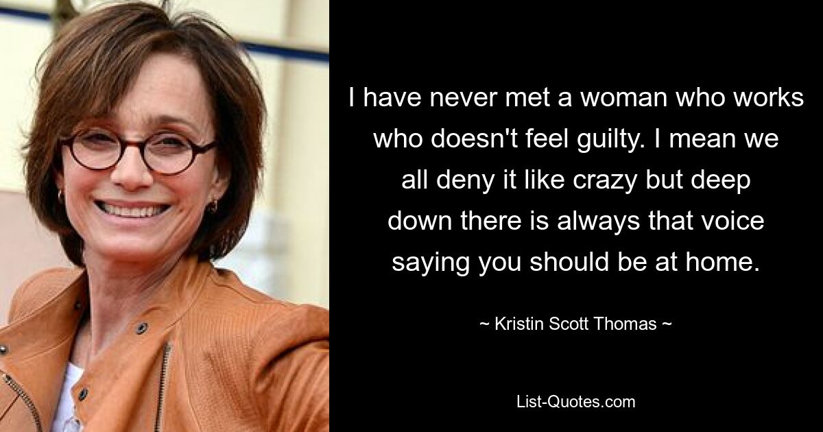 I have never met a woman who works who doesn't feel guilty. I mean we all deny it like crazy but deep down there is always that voice saying you should be at home. — © Kristin Scott Thomas