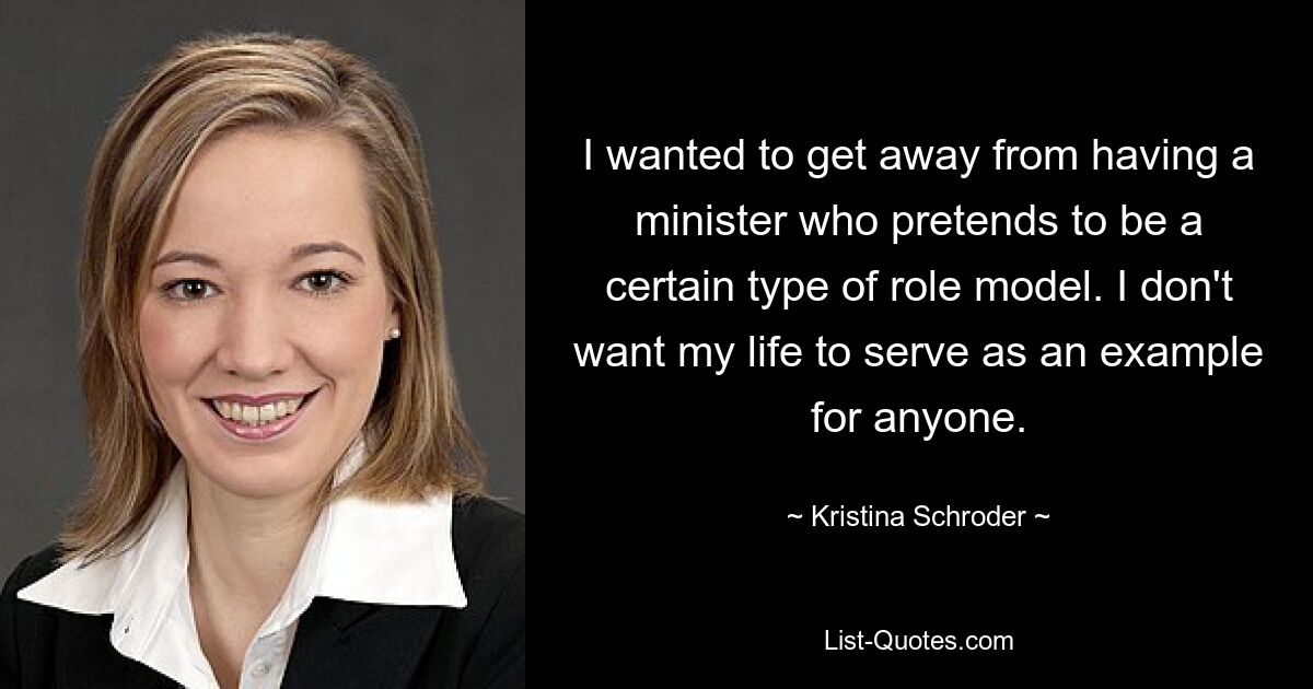 I wanted to get away from having a minister who pretends to be a certain type of role model. I don't want my life to serve as an example for anyone. — © Kristina Schroder