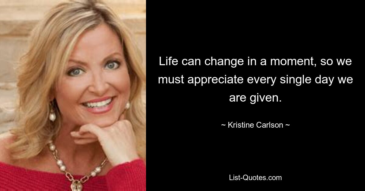 Life can change in a moment, so we must appreciate every single day we are given. — © Kristine Carlson