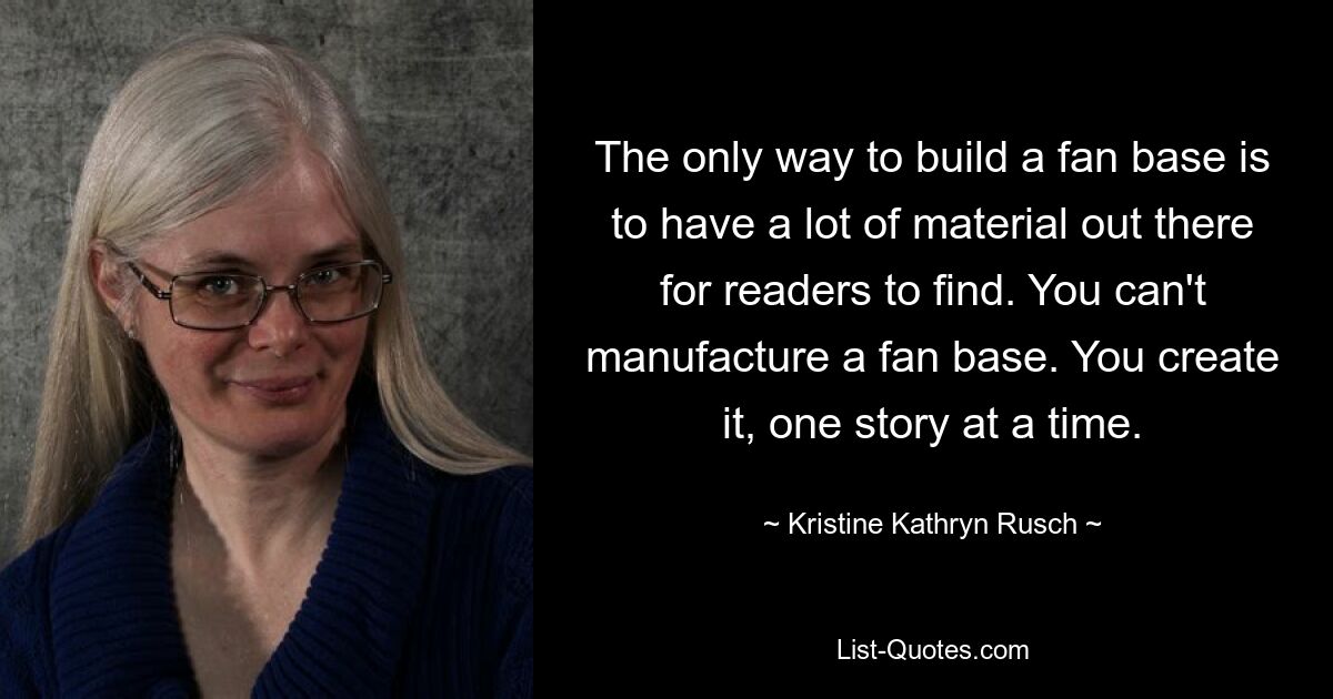 The only way to build a fan base is to have a lot of material out there for readers to find. You can't manufacture a fan base. You create it, one story at a time. — © Kristine Kathryn Rusch