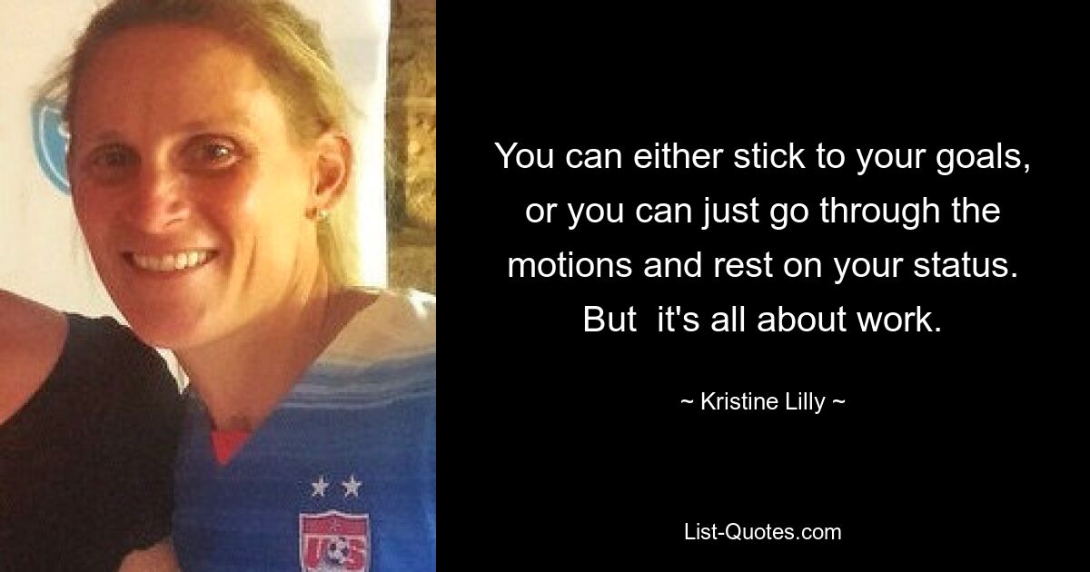 You can either stick to your goals, or you can just go through the motions and rest on your status. But  it's all about work. — © Kristine Lilly