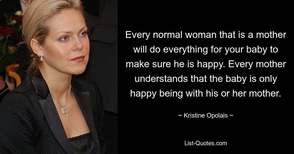 Every normal woman that is a mother will do everything for your baby to make sure he is happy. Every mother understands that the baby is only happy being with his or her mother. — © Kristine Opolais