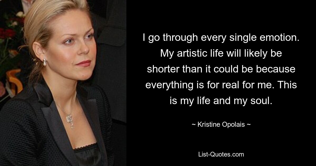 I go through every single emotion. My artistic life will likely be shorter than it could be because everything is for real for me. This is my life and my soul. — © Kristine Opolais