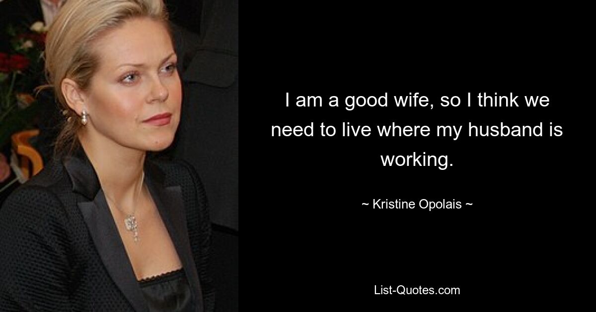 I am a good wife, so I think we need to live where my husband is working. — © Kristine Opolais