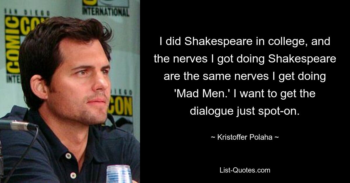 I did Shakespeare in college, and the nerves I got doing Shakespeare are the same nerves I get doing 'Mad Men.' I want to get the dialogue just spot-on. — © Kristoffer Polaha