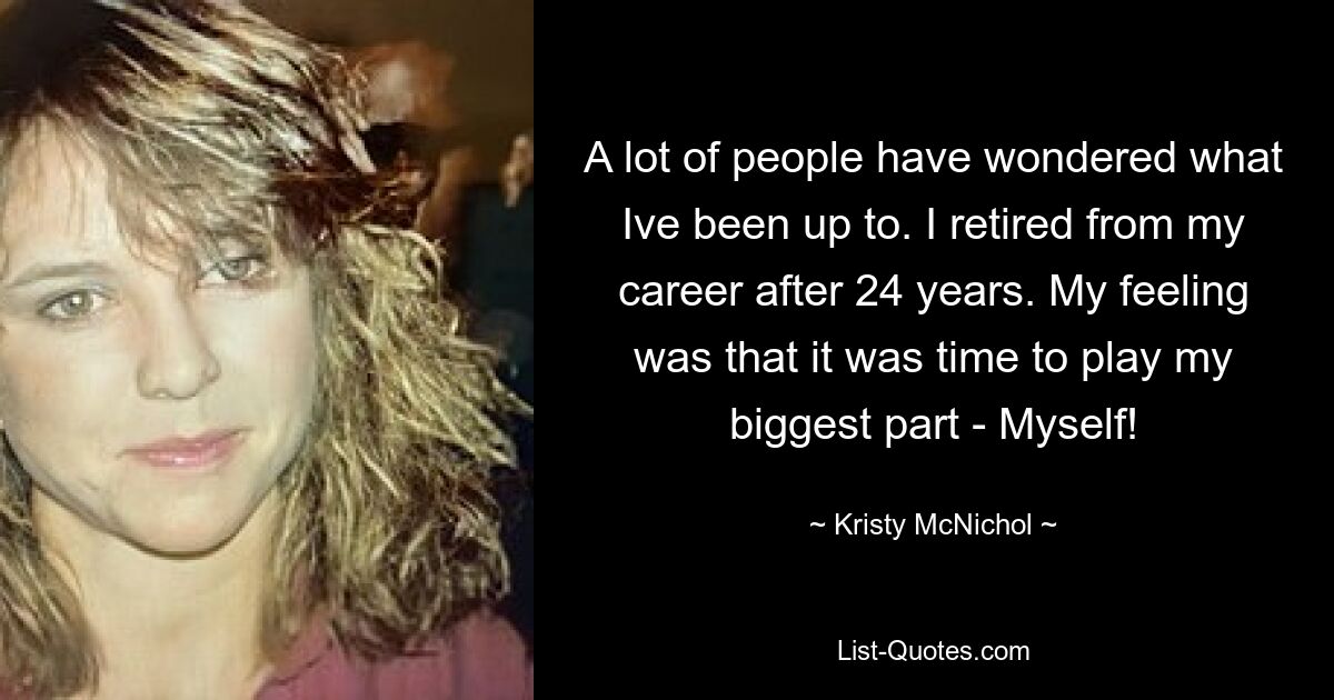 A lot of people have wondered what Ive been up to. I retired from my career after 24 years. My feeling was that it was time to play my biggest part - Myself! — © Kristy McNichol