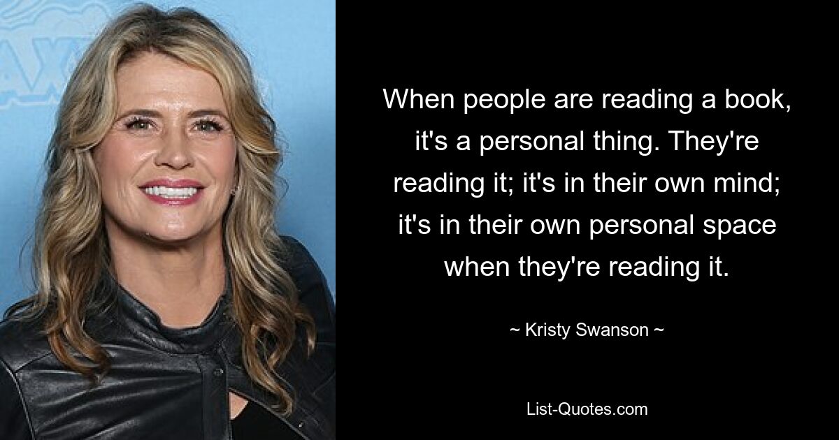 When people are reading a book, it's a personal thing. They're reading it; it's in their own mind; it's in their own personal space when they're reading it. — © Kristy Swanson