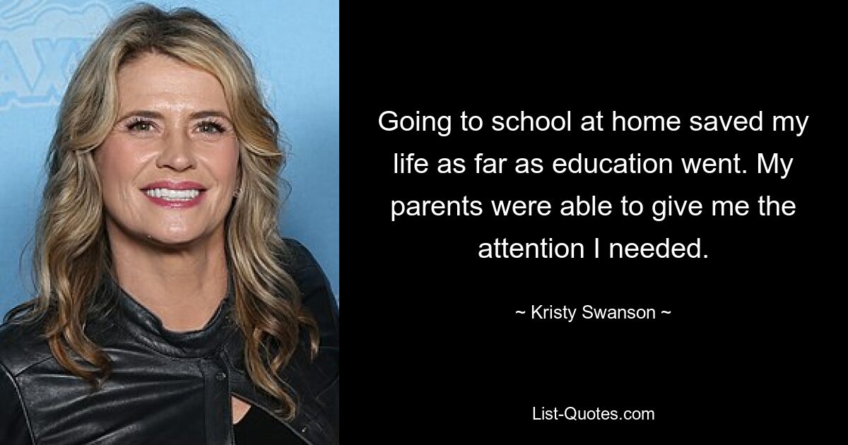 Going to school at home saved my life as far as education went. My parents were able to give me the attention I needed. — © Kristy Swanson