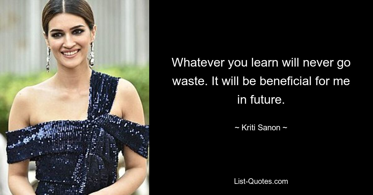 Whatever you learn will never go waste. It will be beneficial for me in future. — © Kriti Sanon