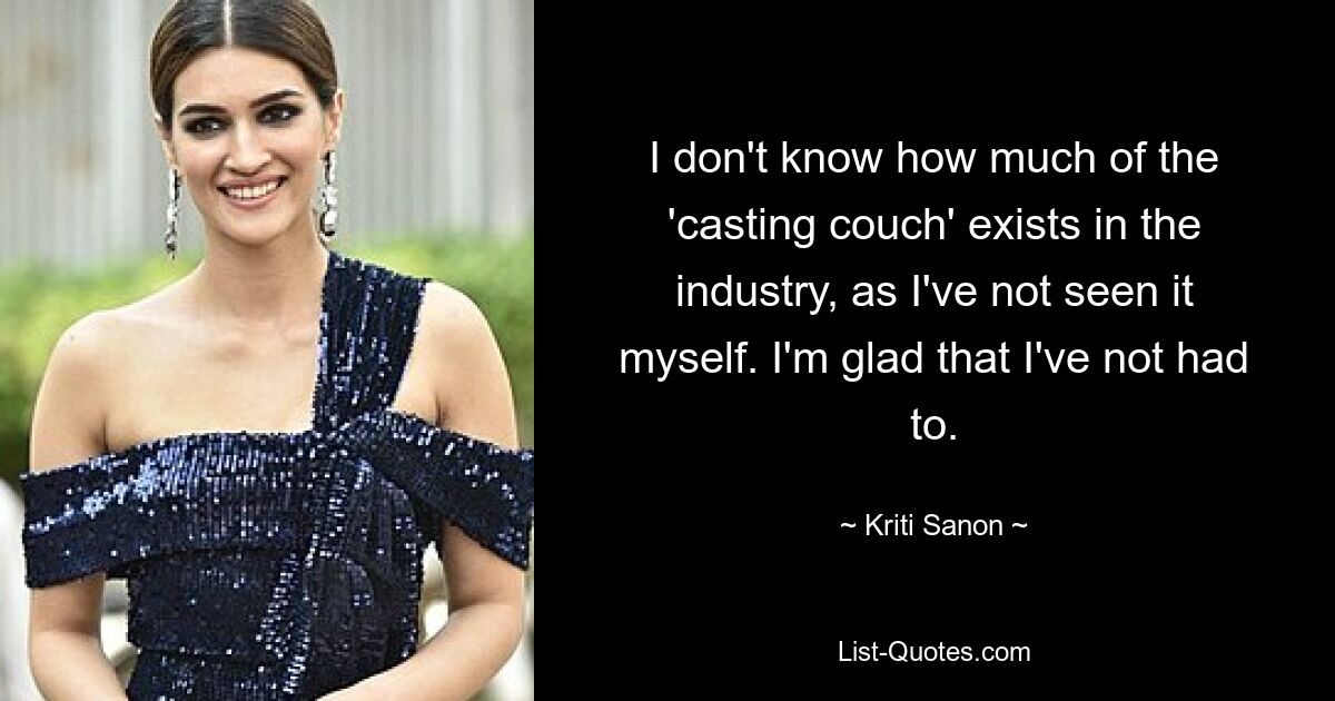 I don't know how much of the 'casting couch' exists in the industry, as I've not seen it myself. I'm glad that I've not had to. — © Kriti Sanon