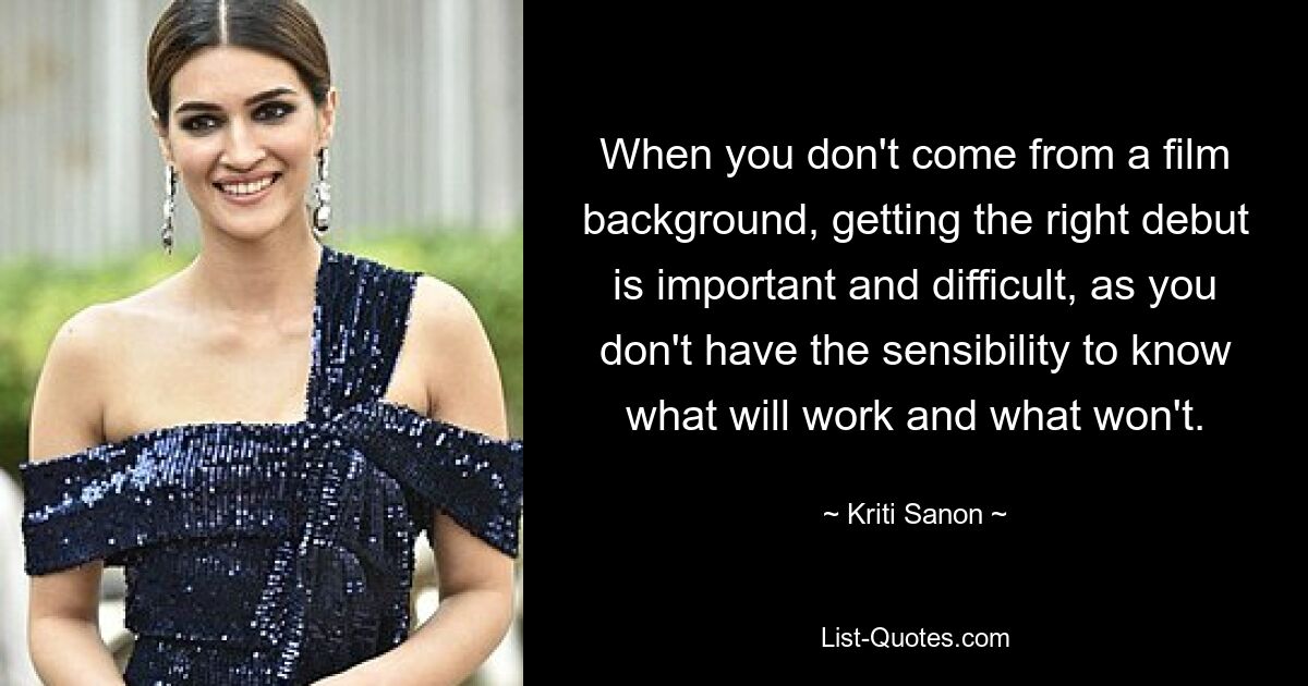 When you don't come from a film background, getting the right debut is important and difficult, as you don't have the sensibility to know what will work and what won't. — © Kriti Sanon