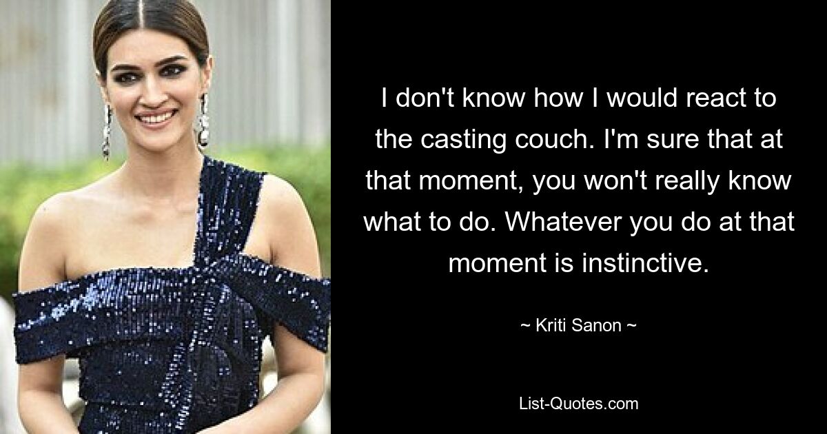 I don't know how I would react to the casting couch. I'm sure that at that moment, you won't really know what to do. Whatever you do at that moment is instinctive. — © Kriti Sanon