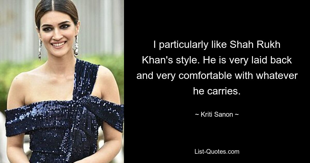 I particularly like Shah Rukh Khan's style. He is very laid back and very comfortable with whatever he carries. — © Kriti Sanon