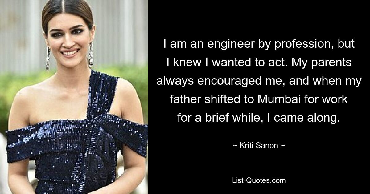 I am an engineer by profession, but I knew I wanted to act. My parents always encouraged me, and when my father shifted to Mumbai for work for a brief while, I came along. — © Kriti Sanon