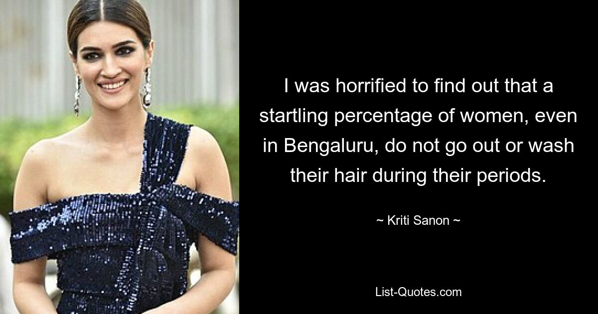 I was horrified to find out that a startling percentage of women, even in Bengaluru, do not go out or wash their hair during their periods. — © Kriti Sanon