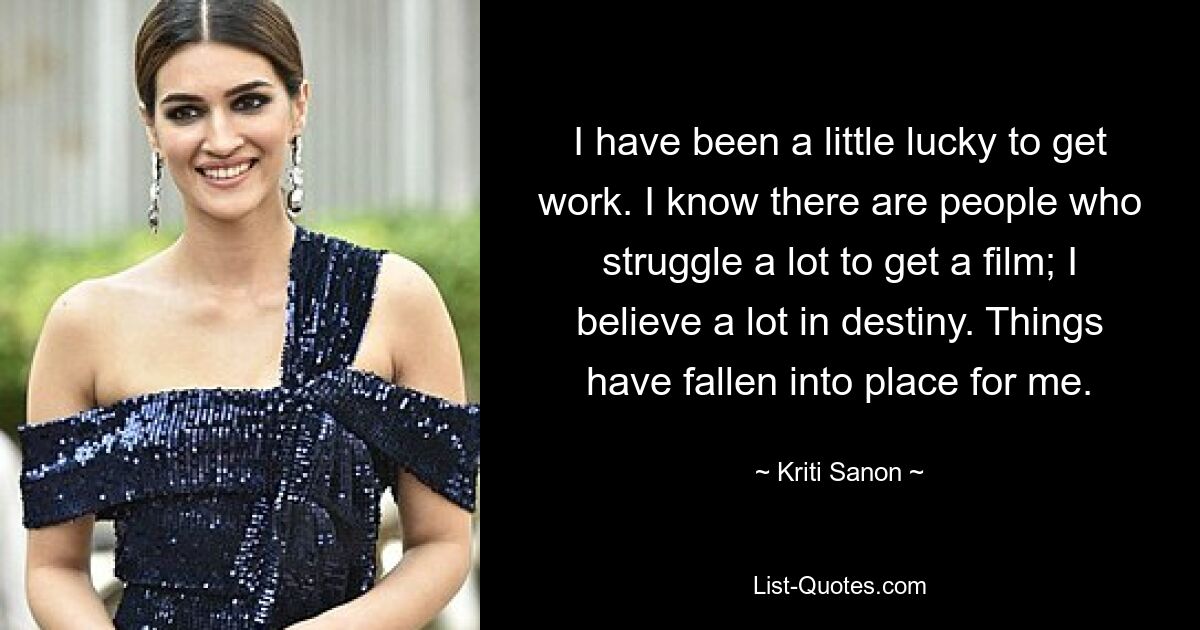 I have been a little lucky to get work. I know there are people who struggle a lot to get a film; I believe a lot in destiny. Things have fallen into place for me. — © Kriti Sanon