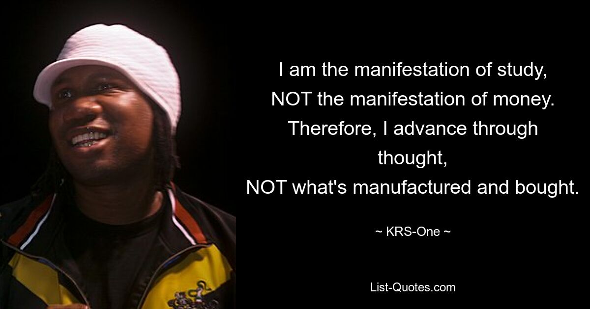 I am the manifestation of study,
NOT the manifestation of money.
Therefore, I advance through thought,
NOT what's manufactured and bought. — © KRS-One