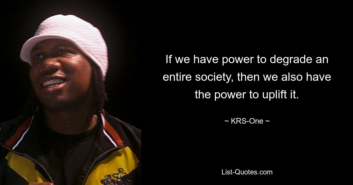 If we have power to degrade an entire society, then we also have the power to uplift it. — © KRS-One