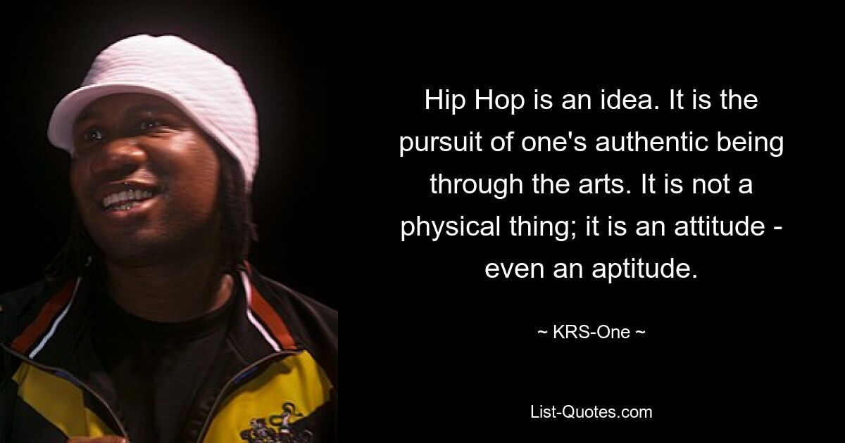 Hip Hop is an idea. It is the pursuit of one's authentic being through the arts. It is not a physical thing; it is an attitude - even an aptitude. — © KRS-One