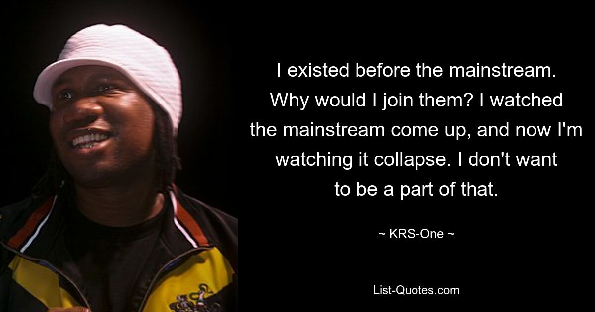 I existed before the mainstream. Why would I join them? I watched the mainstream come up, and now I'm watching it collapse. I don't want to be a part of that. — © KRS-One