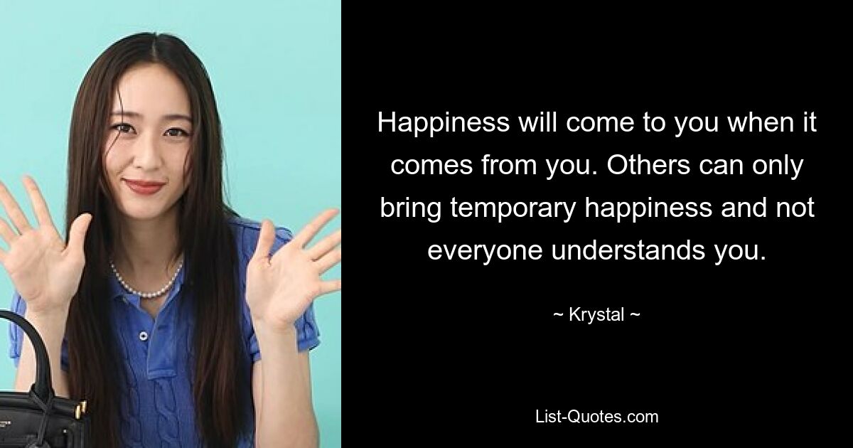 Happiness will come to you when it comes from you. Others can only bring temporary happiness and not everyone understands you. — © Krystal