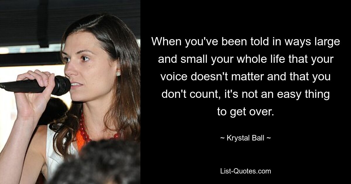 When you've been told in ways large and small your whole life that your voice doesn't matter and that you don't count, it's not an easy thing to get over. — © Krystal Ball