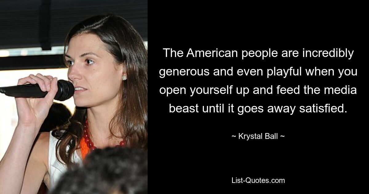 The American people are incredibly generous and even playful when you open yourself up and feed the media beast until it goes away satisfied. — © Krystal Ball