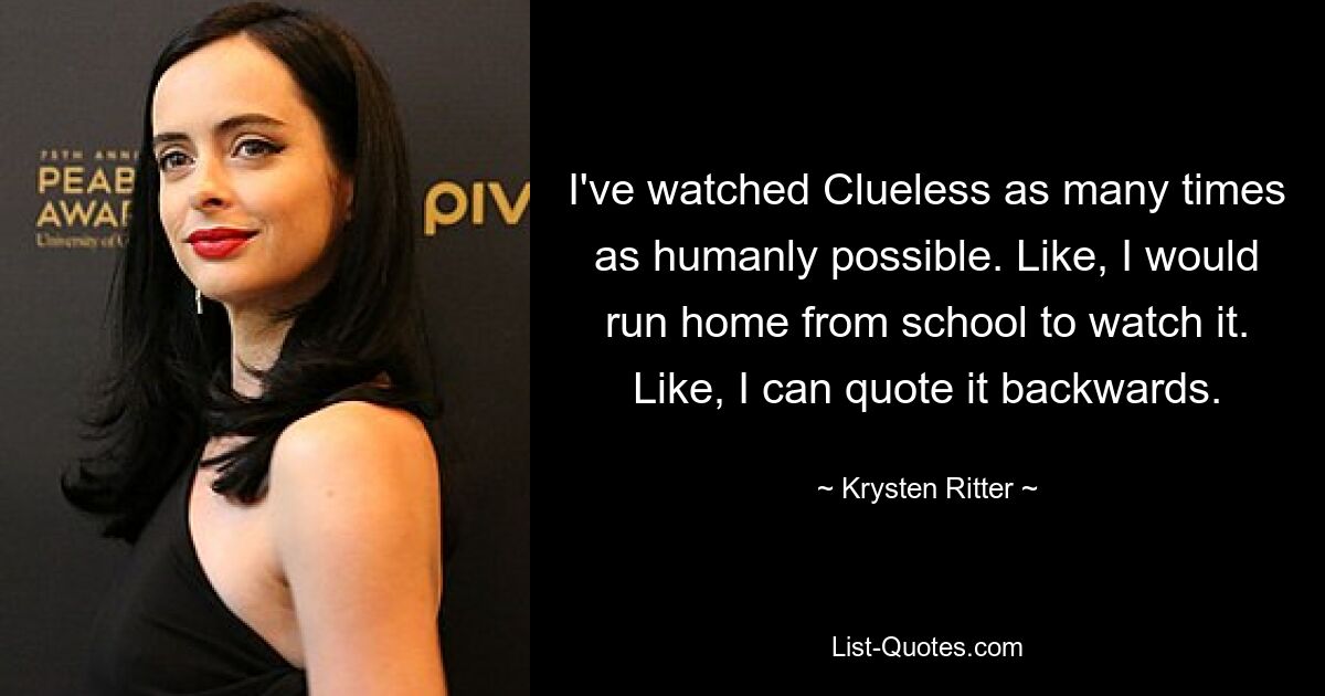 I've watched Clueless as many times as humanly possible. Like, I would run home from school to watch it. Like, I can quote it backwards. — © Krysten Ritter