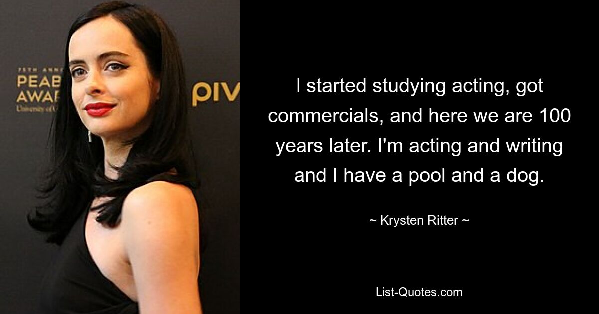 I started studying acting, got commercials, and here we are 100 years later. I'm acting and writing and I have a pool and a dog. — © Krysten Ritter