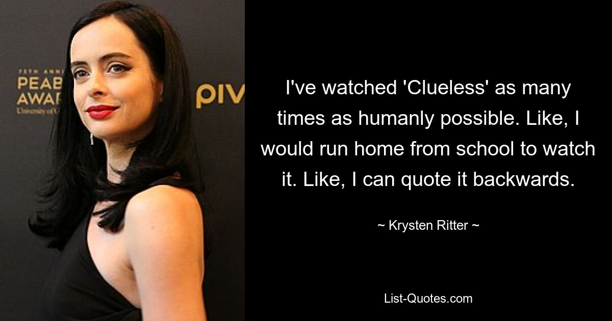 I've watched 'Clueless' as many times as humanly possible. Like, I would run home from school to watch it. Like, I can quote it backwards. — © Krysten Ritter