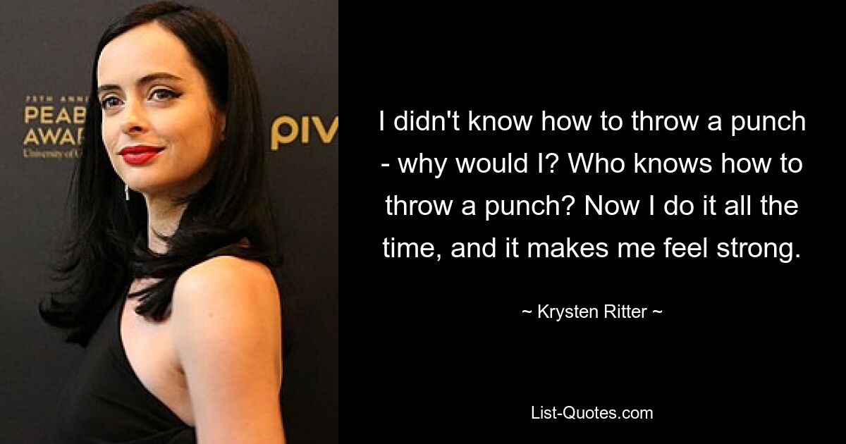 I didn't know how to throw a punch - why would I? Who knows how to throw a punch? Now I do it all the time, and it makes me feel strong. — © Krysten Ritter