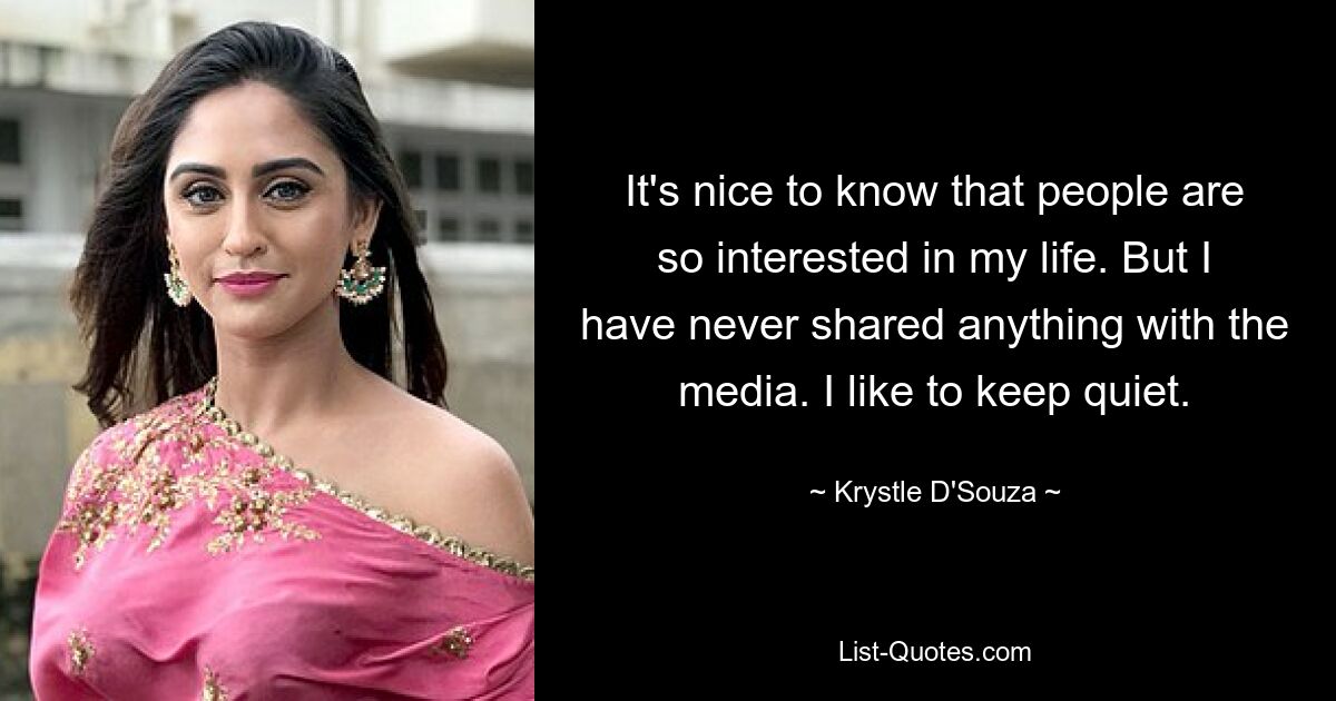 It's nice to know that people are so interested in my life. But I have never shared anything with the media. I like to keep quiet. — © Krystle D'Souza